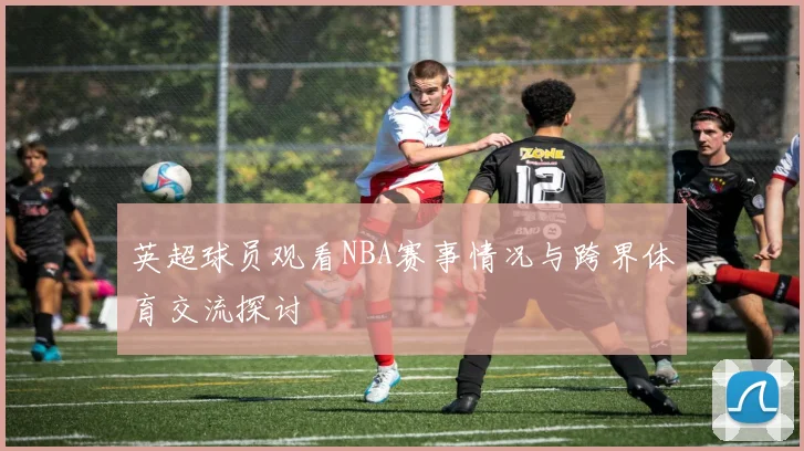 英超球员观看NBA赛事情况与跨界体育交流探讨