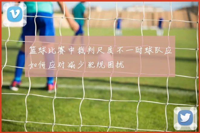 篮球比赛中裁判尺度不一时球队应如何应对减少犯规困扰