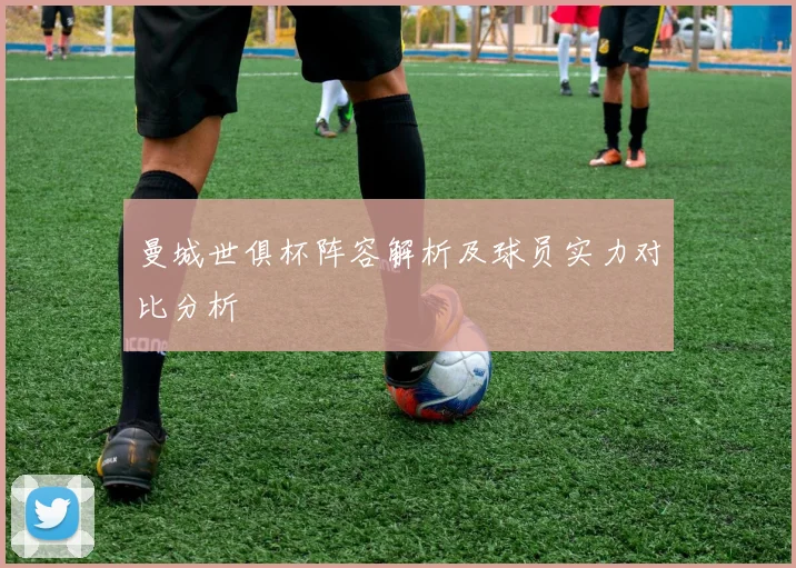 曼城世俱杯阵容解析及球员实力对比分析