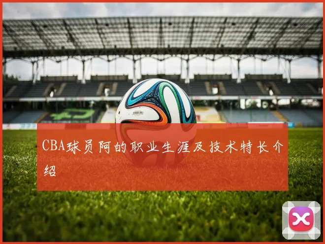 CBA球员阿的职业生涯及技术特长介绍